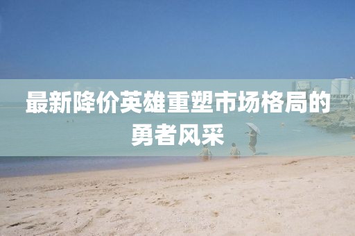 最新降价英雄重塑市场格局的勇者风采