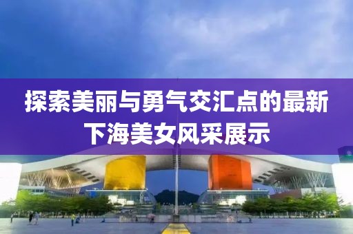 探索美丽与勇气交汇点的最新下海美女风采展示