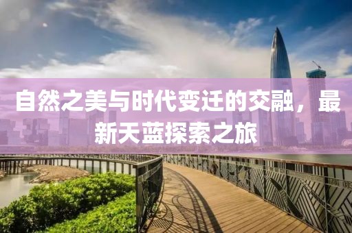 自然之美与时代变迁的交融，最新天蓝探索之旅