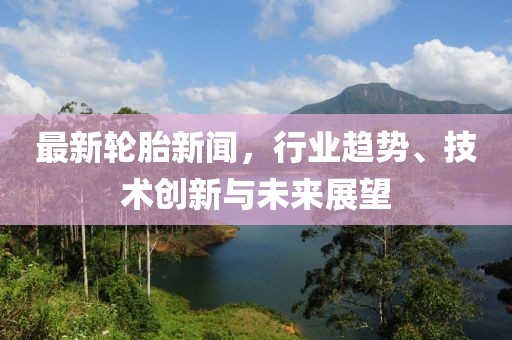 最新轮胎新闻，行业趋势、技术创新与未来展望