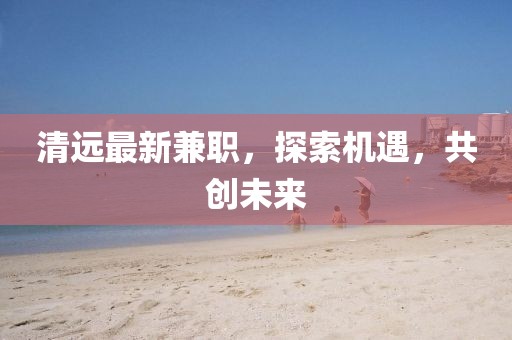 清远最新兼职，探索机遇，共创未来