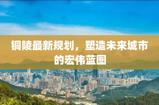 铜陵最新规划，塑造未来城市的宏伟蓝图