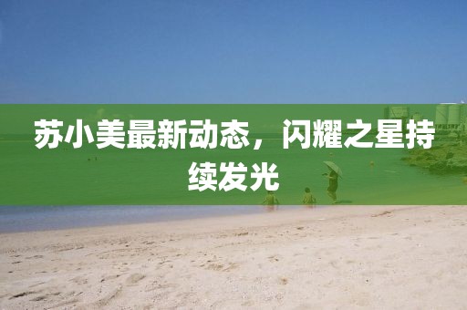 苏小美最新动态，闪耀之星持续发光