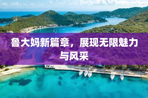 鲁大妈新篇章，展现无限魅力与风采