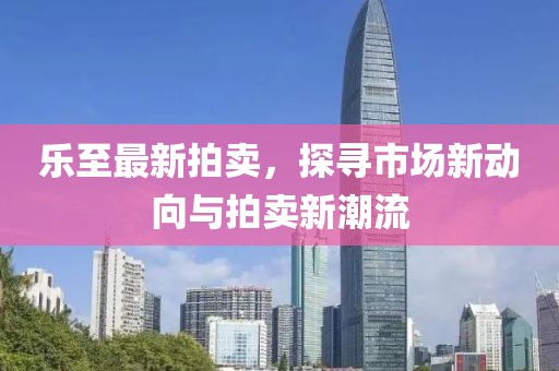 乐至最新拍卖，探寻市场新动向与拍卖新潮流