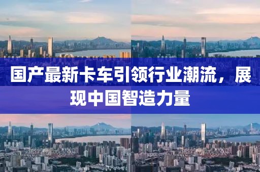 国产最新卡车引领行业潮流，展现中国智造力量