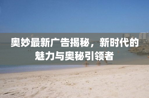 奥妙最新广告揭秘，新时代的魅力与奥秘引领者