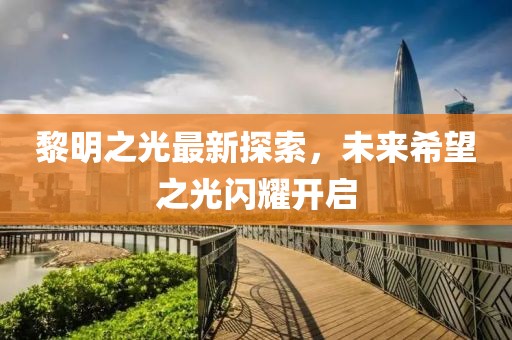 黎明之光最新探索，未来希望之光闪耀开启