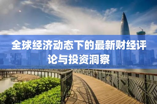 全球经济动态下的最新财经评论与投资洞察