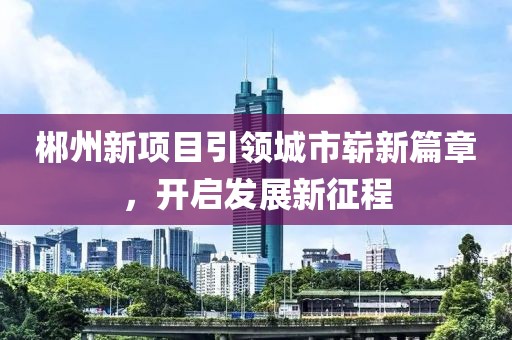 郴州新项目引领城市崭新篇章，开启发展新征程
