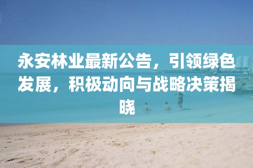 永安林业最新公告，引领绿色发展，积极动向与战略决策揭晓