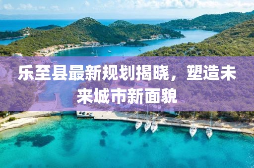 乐至县最新规划揭晓，塑造未来城市新面貌