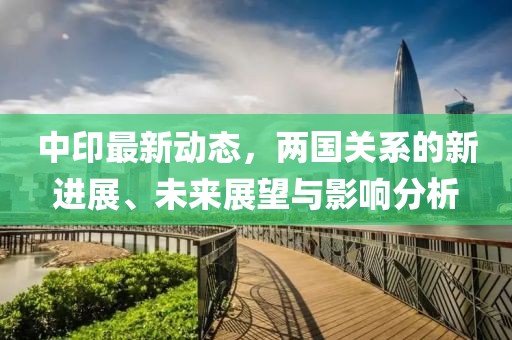 中印最新动态，两国关系的新进展、未来展望与影响分析