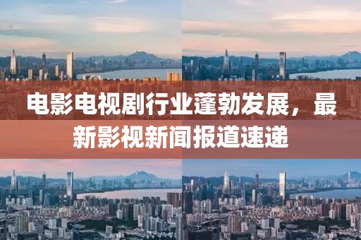 电影电视剧行业蓬勃发展，最新影视新闻报道速递