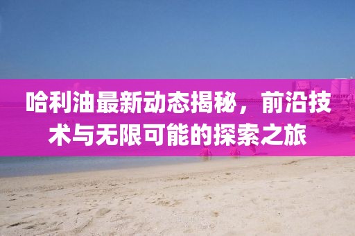 哈利油最新动态揭秘，前沿技术与无限可能的探索之旅