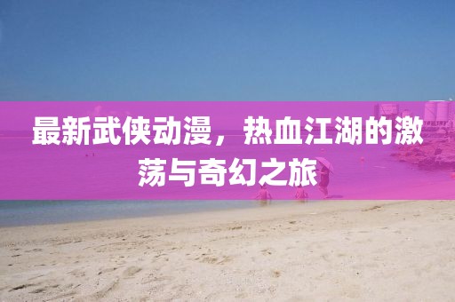 最新武侠动漫，热血江湖的激荡与奇幻之旅
