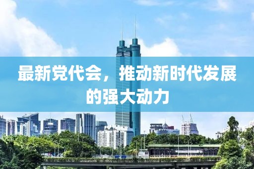 最新党代会，推动新时代发展的强大动力