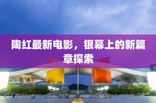 陶红最新电影，银幕上的新篇章探索