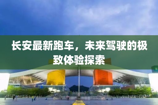 长安最新跑车，未来驾驶的极致体验探索