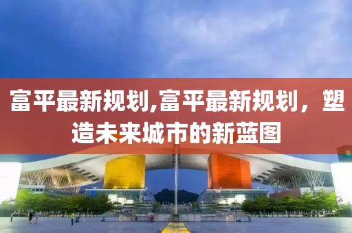 富平最新规划,富平最新规划，塑造未来城市的新蓝图