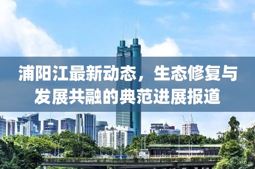 浦阳江最新动态，生态修复与发展共融的典范进展报道