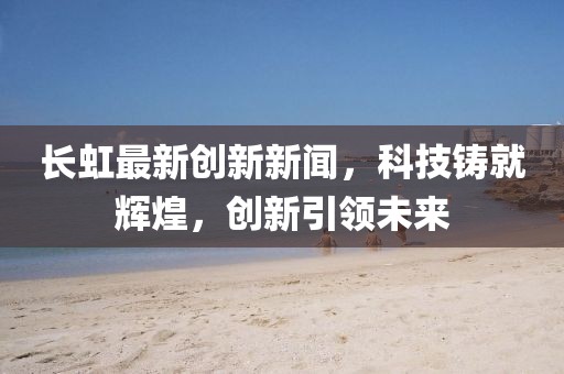 长虹最新创新新闻，科技铸就辉煌，创新引领未来