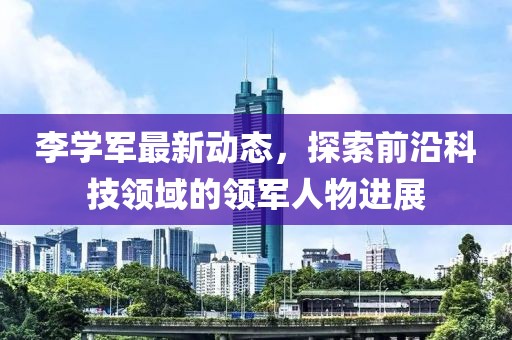 李学军最新动态，探索前沿科技领域的领军人物进展