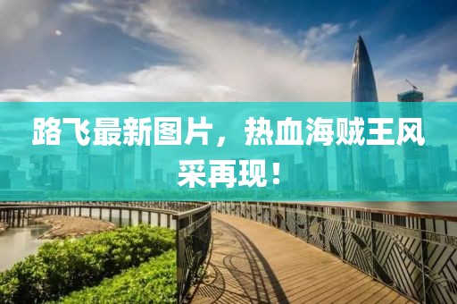 路飞最新图片，热血海贼王风采再现！