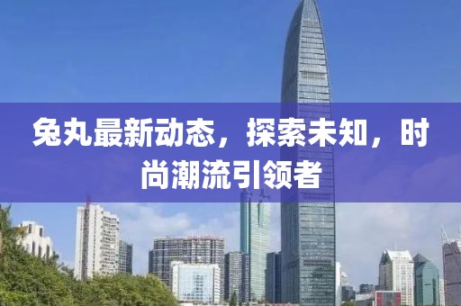 兔丸最新动态，探索未知，时尚潮流引领者