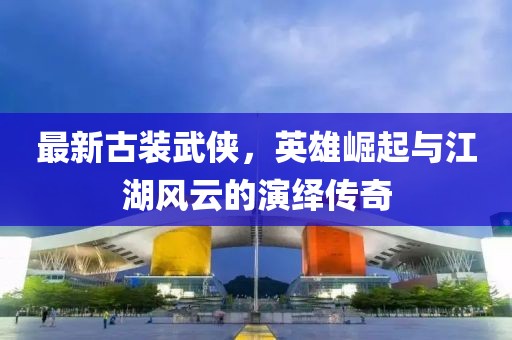 最新古装武侠，英雄崛起与江湖风云的演绎传奇