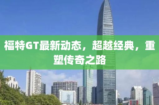 福特GT最新动态，超越经典，重塑传奇之路