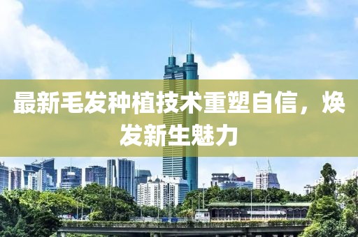 最新毛发种植技术重塑自信，焕发新生魅力