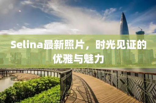 Selina最新照片，时光见证的优雅与魅力