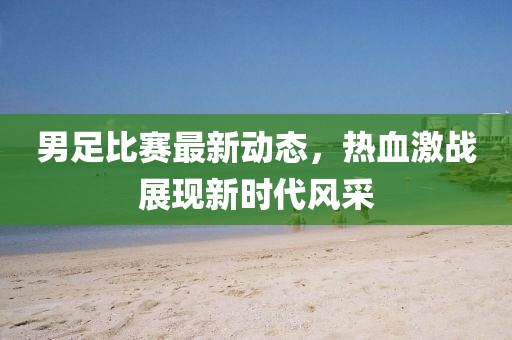 男足比赛最新动态，热血激战展现新时代风采