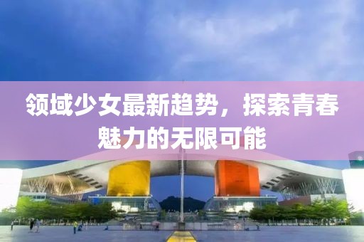 领域少女最新趋势，探索青春魅力的无限可能