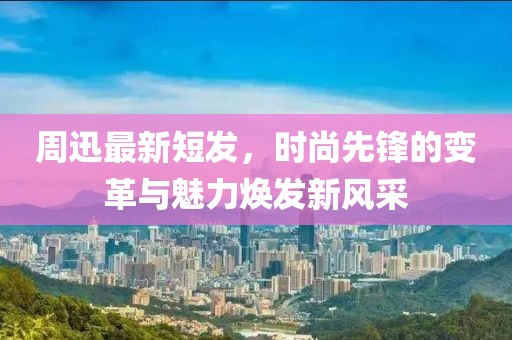 周迅最新短发，时尚先锋的变革与魅力焕发新风采