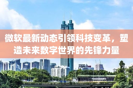 微软最新动态引领科技变革，塑造未来数字世界的先锋力量