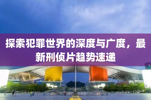 探索犯罪世界的深度与广度，最新刑侦片趋势速递