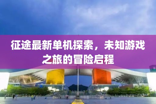 征途最新单机探索，未知游戏之旅的冒险启程