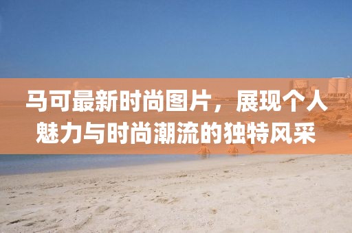 马可最新时尚图片，展现个人魅力与时尚潮流的独特风采