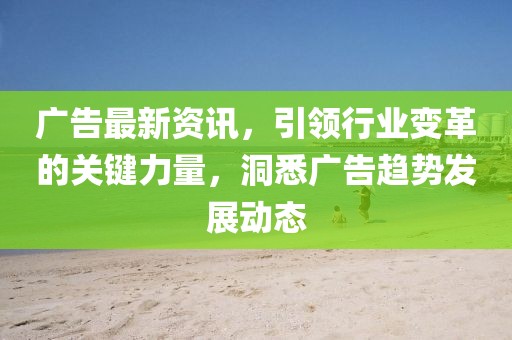 广告最新资讯，引领行业变革的关键力量，洞悉广告趋势发展动态