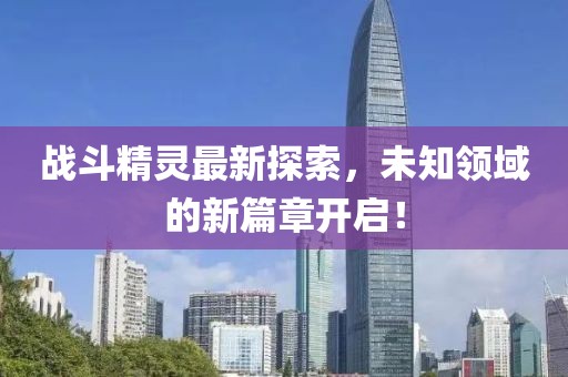 战斗精灵最新探索，未知领域的新篇章开启！