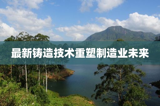 最新铸造技术重塑制造业未来