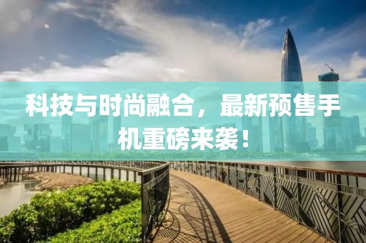 科技与时尚融合，最新预售手机重磅来袭！