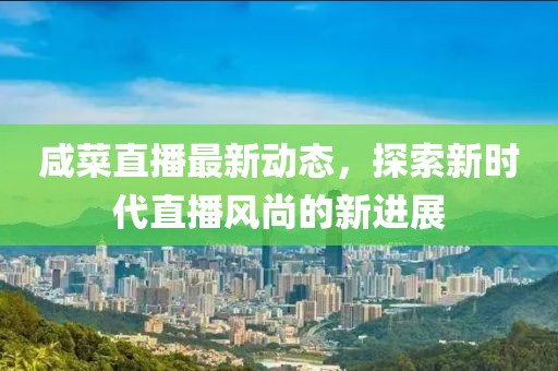咸菜直播最新动态，探索新时代直播风尚的新进展