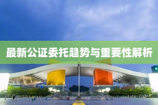 最新公证委托趋势与重要性解析