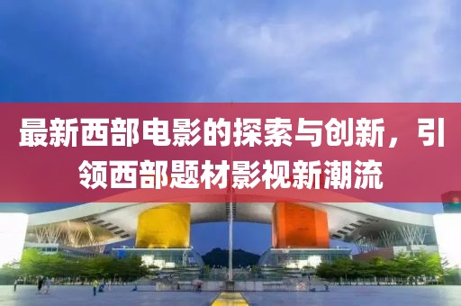 最新西部电影的探索与创新，引领西部题材影视新潮流