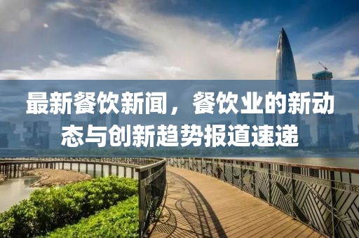 最新餐饮新闻，餐饮业的新动态与创新趋势报道速递