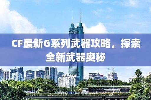 CF最新G系列武器攻略，探索全新武器奥秘