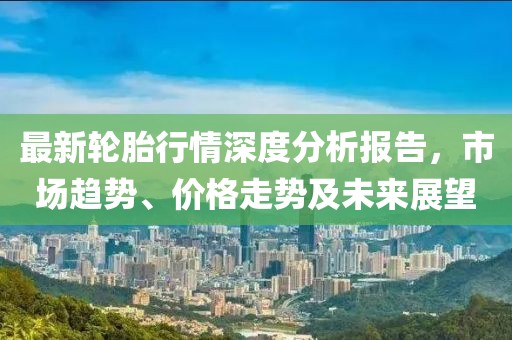 最新轮胎行情深度分析报告，市场趋势、价格走势及未来展望
